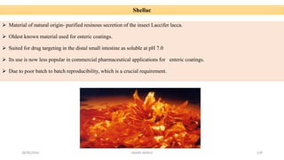 28/05/2016 SAGAR SAVALE 129
Shellac
 Material of natural origin- purified resinous secretion of the insect Laccifer lacca.
 Oldest known material used for enteric coatings.
 Suited for drug targeting in the distal small intestine as soluble at pH 7.0
 Its use is now less popular in commercial pharmaceutical applications for enteric coatings.
 Due to poor batch to batch reproducibility, which is a crucial requirement.
 