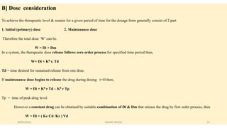 B] Dose consideration
To achieve the therapeutic level & sustain for a given period of time for the dosage form generally consist of 2 part
1. Initial (primary) dose 2. Maintenance dose
Therefore the total dose ‘W’ can be.
W = Di + Dm
In a system, the therapeutic dose release follows zero order process for specified time period then,
W= Di + K0 r. Td
Td = time desired for sustained release from one dose.
If maintenance dose begins to release the drug during dosing t=O then,
W = Di + K0 r Td – K0 r Tp
Tp = time of peak drug level.
However a constant drug can be obtained by suitable combination of Di & Dm that release the drug by first order process, then
W = Di + ( Ke Cd /Kr ) Vd
28/05/2016 13SAGAR SAVALE
 