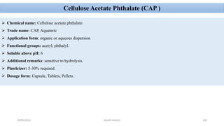 28/05/2016 SAGAR SAVALE 130
Cellulose Acetate Phthalate (CAP )
 Chemical name: Cellulose acetate phthalate
 Trade name: CAP, Aquateric
 Application form: organic or aqueous dispersion
 Functional groups: acetyl, phthalyl.
 Soluble above pH: 6
 Additional remarks: sensitive to hydrolysis.
 Plasticizer: 5-30% required.
 Dosage form: Capsule, Tablets, Pellets.
 