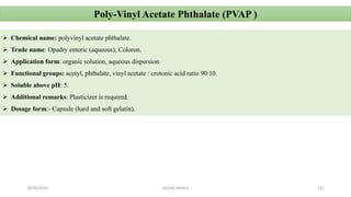28/05/2016 SAGAR SAVALE 131
Poly-Vinyl Acetate Phthalate (PVAP )
 Chemical name: polyvinyl acetate phthalate.
 Trade name: Opadry enteric (aqueous), Coloron.
 Application form: organic solution, aqueous dispersion.
 Functional groups: acetyl, phthalate, vinyl acetate : crotonic acid ratio 90:10.
 Soluble above pH: 5.
 Additional remarks: Plasticizer is required.
 Dosage form:- Capsule (hard and soft gelatin).
 