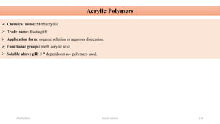 28/05/2016 SAGAR SAVALE 132
Acrylic Polymers
 Chemical name: Methacryclic
 Trade name: Eudragit®
 Application form: organic solution or aqueous dispersion.
 Functional groups: meth acrylic acid
 Soluble above pH: 5 * depends on co- polymers used.
 