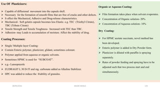 28/05/2016 SAGAR SAVALE 135
Use Of Plasticizers:
 Capable of diffusional movement into the capsule shell.
 Necessary for the formation of smooth films that are free of cracks and other defects.
 It affect the Mechanical, Adhesive and Drug-release characteristics.
 Mechanical- Soft gelatin capsule becomes less Elastic. e.g. TEC (Triethyl Citrate),
TBC (Tribute Citrate)
 Tensile Strength and Tensile Toughness- Increased with TEC than TBC.
 Adhesion- may Leads to accumulation of moisture. Affect the stability of drug.
Coating Processes:
 Single/ Multiple layer Coating:
 Contain Enteric polymer, plasticizer, glidant, sometimes colorant.
 Polymer applied from aqueous or organic solvents.
 Sometimes HPMC is used for “SUBCOAT”.
 e.g.- Lansoprazole
 EUDRAGIT L 30 D-55 and mg. carbonate added as Alkaline Stabilizer.
 HPC was added to reduce the friability of granules.
Organic or Aqueous Coating:
 Film formation takes place when solvent evaporates.
 Concentration of Organic solution- 20%
 Concentration of Aqueous solution- 10%
Dry Coating:
 For HPMC acetate succinate, novel method has
been developed.
 Enteric polymer is added in Dry Powder form.
 Plasticizer is diluted with paraffin is spraying
separately.
 Rates of powder feeding and spraying have to be
adjusted such that two process start and end
simultaneously.
 