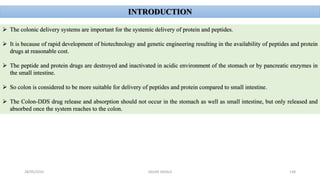 28/05/2016 SAGAR SAVALE 138
INTRODUCTION
 The colonic delivery systems are important for the systemic delivery of protein and peptides.
 It is because of rapid development of biotechnology and genetic engineering resulting in the availability of peptides and protein
drugs at reasonable cost.
 The peptide and protein drugs are destroyed and inactivated in acidic environment of the stomach or by pancreatic enzymes in
the small intestine.
 So colon is considered to be more suitable for delivery of peptides and protein compared to small intestine.
 The Colon-DDS drug release and absorption should not occur in the stomach as well as small intestine, but only released and
absorbed once the system reaches to the colon.
 