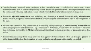  Sustained release, sustained action, prolonged action, controlled release, extended action, time release dosage
formed are terms used to identify drug delivery system that are designed to achieve a prolonged therapeutic effect
by continuously releasing medication over an extended period of time after administration of single dose.
 In case of injectable dosage form, this period may vary from days to month, in case of orally administrated
forms, however, this period is measured in hours & critically depends on the residence time of the dosage form in
GI tract.
 In some case, control of drug therapy can be achieved by taking advantage of beneficial drug interaction that
affect drug disposition and elimination. E.g.:- the action of Probenecid, which inhibit the excretion of penicillin,
thus prolonging it’s blood level. Mixture of drug might be utilized to attend, synergize, or antagonize given drug
action.
 Sustained release dosage form design embodies this approach to the control of action i.e. through a process of
either drug modification, the absorption process, and subsequently drug action can be controlled.
28/05/2016 14SAGAR SAVALE
 