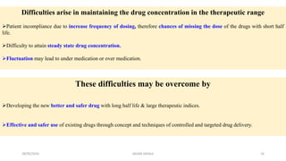 Difficulties arise in maintaining the drug concentration in the therapeutic range
Patient incompliance due to increase frequency of dosing, therefore chances of missing the dose of the drugs with short half
life.
Difficulty to attain steady state drug concentration.
Fluctuation may lead to under medication or over medication.
These difficulties may be overcome by
Developing the new better and safer drug with long half life & large therapeutic indices.
Effective and safer use of existing drugs through concept and techniques of controlled and targeted drug delivery.
28/05/2016 16SAGAR SAVALE
 