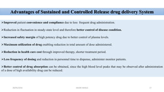 Advantages of Sustained and Controlled Release drug delivery System
Improved patient convenience and compliance due to less frequent drug administration.
Reduction in fluctuation in steady-state level and therefore better control of disease condition.
Increased safety margin of high potency drug due to better control of plasma levels.
Maximum utilization of drug enabling reduction in total amount of dose administered.
Reduction in health care cost through improved therapy, shorter treatment period.
Less frequency of dosing and reduction in personnel time to dispense, administer monitor patients.
Better control of drug absorption can be obtained, since the high blood level peaks that may be observed after administration
of a dose of high availability drug can be reduced.
28/05/2016 17SAGAR SAVALE
 
