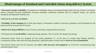 Disadvantages of Sustained and Controlled release drug delivery System
Decreased systemic availability in comparison to immediate release conventional dosage forms; this may be due to incomplete
release, increased first-pass metabolism, increased instability, insufficient residence time for complete release, site specific
absorption, pH dependent solubility etc.,
Poor in-vivo, in-vitro correlation.
Possibility of dose dumping due to food, physiologic or formulation variable or chewing or grinding of oral formulation by the
patient and thus increased risk of toxicity.
Retrieval of drug is difficult in case of toxicity, poisoning or hypersensitivity reaction.
The physician has less flexibility in adjusting dosage regimens. This is fixed by the dosage form design.
Sustained release forms are designed for the normal population i.e. on the basis of average drug biologic half-life’s.
Consequently disease states that alter drug disposition, significant patient variation and so forth are not accommodated.
Economics factors must also be assessed, since more costly processes and equipment are involved in manufacturing many
sustained release forms.
28/05/2016 18SAGAR SAVALE
 