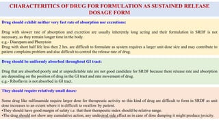 CHARACTERITICS OF DRUG FOR FORMULATION AS SUSTAINED RELEASE
DOSAGE FORM
Drug should exhibit neither very fast rate of absorption nor excretions:
Drug with slower rate of absorption and excretion are usually inherently long acting and their formulation in SRDF is not
necessary, as they remain longer time in the body.
e.g.- Diazepam and Phenytoin
Drug with short half life less then 2 hrs. are difficult to formulate as system requires a larger unit dose size and may contribute to
patient complains problem and also difficult to control the release rate of drug.
Drug should be uniformly absorbed throughout GI tract:
Drug that are absorbed poorly and at unpredictable rate are not good candidate for SRDF because there release rate and absorption
are depending on the position of drug in the GI tract and rate movement of drug.
e.g.- Riboflavin is not absorbed in GI tract.
They should require relatively small doses:
Some drug like sulfonamide require larger dose for therapeutic activity so this kind of drug are difficult to form in SRDF as unit
dose increases to an extent where it is difficult to swallow by patient.
•They should have good margin of safety i.e. that their therapeutic index should be relative range.
•The drug should not show any cumulative action, any undesired side effect as in case of dose dumping it might produce toxicity.28/05/2016 19SAGAR SAVALE
 