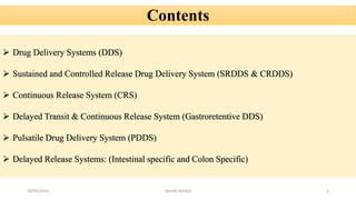 28/05/2016 2SAGAR SAVALE
Contents
 Drug Delivery Systems (DDS)
 Sustained and Controlled Release Drug Delivery System (SRDDS & CRDDS)
 Continuous Release System (CRS)
 Delayed Transit & Continuous Release System (Gastroretentive DDS)
 Pulsatile Drug Delivery System (PDDS)
 Delayed Release Systems: (Intestinal specific and Colon Specific)
 