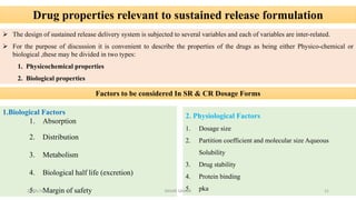 Drug properties relevant to sustained release formulation
 The design of sustained release delivery system is subjected to several variables and each of variables are inter-related.
 For the purpose of discussion it is convenient to describe the properties of the drugs as being either Physico-chemical or
biological ,these may be divided in two types:
1. Physicochemical properties
2. Biological properties
Factors to be considered In SR & CR Dosage Forms
1.Biological Factors
1. Absorption
2. Distribution
3. Metabolism
4. Biological half life (excretion)
5. Margin of safety
2. Physiological Factors
1. Dosage size
2. Partition coefficient and molecular size Aqueous
Solubility
3. Drug stability
4. Protein binding
5. pka28/05/2016 21SAGAR SAVALE
 