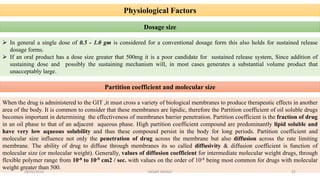 Physiological Factors
 In general a single dose of 0.5 - 1.0 gm is considered for a conventional dosage form this also holds for sustained release
dosage forms.
 If an oral product has a dose size greater that 500mg it is a poor candidate for sustained release system, Since addition of
sustaining dose and possibly the sustaining mechanism will, in most cases generates a substantial volume product that
unacceptably large.
Dosage size
Partition coefficient and molecular size
When the drug is administered to the GIT ,it must cross a variety of biological membranes to produce therapeutic effects in another
area of the body. It is common to consider that these membranes are lipidic, therefore the Partition coefficient of oil soluble drugs
becomes important in determining the effectiveness of membranes barrier penetration. Partition coefficient is the fraction of drug
in an oil phase to that of an adjacent aqueous phase. High partition coefficient compound are predominantly lipid soluble and
have very low aqueous solubility and thus these compound persist in the body for long periods. Partition coefficient and
molecular size influence not only the penetration of drug across the membrane but also diffusion across the rate limiting
membrane. The ability of drug to diffuse through membranes its so called diffusivity & diffusion coefficient is function of
molecular size (or molecular weight). Generally, values of diffusion coefficient for intermediate molecular weight drugs, through
flexible polymer range from 10-8 to 10-9 cm2 / sec. with values on the order of 10-8 being most common for drugs with molecular
weight greater than 500.
28/05/2016 22SAGAR SAVALE
 
