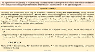 Thus high molecular weight drugs or polymeric drugs should be expected to display very slow release kinetics in sustained release
device using diffusion through polymer membrane. Phenothiazine's are representative of this type of compound
Aqueous Solubility
Since drugs must be in solution before they can be absorbed, compounds with very low aqueous solubility usually suffer oral
bioavailability Problems, because of limited GI transit time of undissolved drug particles and limited solubility at the absorption
site. E.g.: Tetracycline dissolves to greater extent in the stomach than in the intestine, there fore it is best absorbed in the intestine.
Most of drugs are weak acids or bases, since the unchanged form of a drug preferentially permeates across lipid membranes
drugs aqueous solubility will generally be decreased by conversion to an unchanged form. for drugs with low water solubility will
be difficult to incorporate into sustained release mechanism.
Aqueous solubility and pKa
These are the most important to influence its absorptive behavior and its aqueous solubility ( if it’s a weak acid or base) and its
pKa
The aqueous solubility of the drug influences its dissolution rate which in turn establishes its concentration in solution and hence
the driving force for diffusion across the membranes as shown by Noye’s Whitney’s equation which under sink condition that
is
dc/dt= Kd.A.Cs
Where, dc/dt = dissolution rate, Kd= dissolution rate constant, A = total surface area of the drug particles, Cs= aqueous
solubility of the drug
28/05/2016 23SAGAR SAVALE
 