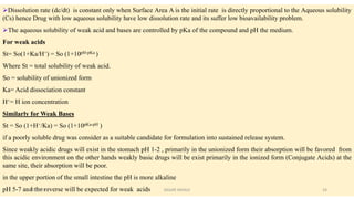 Dissolution rate (dc/dt) is constant only when Surface Area A is the initial rate is directly proportional to the Aqueous solubility
(Cs) hence Drug with low aqueous solubility have low dissolution rate and its suffer low bioavailability problem.
The aqueous solubility of weak acid and bases are controlled by pKa of the compound and pH the medium.
For weak acids
St= So(1+Ka/H+) = So (1+10pH-pKa )
Where St = total solubility of weak acid.
So = solubility of unionized form
Ka= Acid dissociation constant
H+= H ion concentration
Similarly for Weak Bases
St = So (1+H+/Ka) = So (1+10pKa-pH )
if a poorly soluble drug was consider as a suitable candidate for formulation into sustained release system.
Since weakly acidic drugs will exist in the stomach pH 1-2 , primarily in the unionized form their absorption will be favored from
this acidic environment on the other hands weakly basic drugs will be exist primarily in the ionized form (Conjugate Acids) at the
same site, their absorption will be poor.
in the upper portion of the small intestine the pH is more alkaline
pH 5-7 and the reverse will be expected for weak acids28/05/2016 24SAGAR SAVALE
 