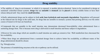 Drug stability
The stability of drug in environment to which it is exposed, is another physico-chemical factor to be considered in design at
sustained/ controlled release systems, drugs that are unstable in stomach can be placed in slowly soluble forms or have their
release delayed until they reach the small intestine.
Orally administered drugs can be subject to both acid, base hydrolysis and enzymatic degradation. Degradation will proceed
at the reduced rate for drugs in the solid state, for drugs that are unstable in stomach, systems that prolong delivery ever the entire
course of transit in GI tract are beneficial.
Compounds that are unstable in the small intestine may demonstrate decreased bioavailability when administered form a
sustaining dosage from. This is because more drug is delivered in small intestine and hence subject to degradation.
However for some drugs which are unstable in small intestine are under go extensive Gut –Wall metabolism have decreased the
bio availability .
When these drugs are administered from a sustained dosage form to achieve better bio availability, at different routes of the
drugs administered should be chosen
Eg. Nitroglycerine
The presence of metabolizing enzymes at the site or pathway can be utilized.
28/05/2016 25SAGAR SAVALE
 