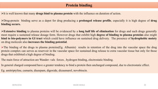 Protein binding
It is well known that many drugs bind to plasma protein with the influence on duration of action.
Drug-protein binding serve as a depot for drug producing a prolonged release profile, especially it is high degree of drug
binding occurs.
Extensive binding to plasma proteins will be evidenced by a long half life of elimination for drugs and such drugs generally
most require a sustained release dosage form. However drugs that exhibit high degree of binding to plasma proteins also might
bind to bio-polymers in GI tract which could have influence on sustained drug delivery. The presence of hydrophobic moiety
on drug molecule also increases the binding potential.
The binding of the drugs to plasma proteins(Eg. Albumin) results in retention of the drug into the vascular space the drug
protein complex can serves as reservoir in the vascular space for sustained drug release to extra vascular tissue but only for those
drugs that exhibited a high degree of binding.
The main force of attraction are Wander- vals forces , hydrogen binding, electrostatic binding.
In general charged compound have a greater tendency to bind a protein then uncharged compound, due to electrostatic effect.
Eg. amitriptyline, cumarin, diazepam, digoxide, dicaumarol, novobiocin.
28/05/2016 26SAGAR SAVALE
 