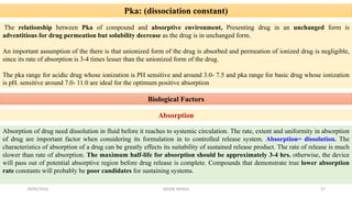 Pka: (dissociation constant)
The relationship between Pka of compound and absorptive environment, Presenting drug in an unchanged form is
adventitious for drug permeation but solubility decrease as the drug is in unchanged form.
An important assumption of the there is that unionized form of the drug is absorbed and permeation of ionized drug is negligible,
since its rate of absorption is 3-4 times lesser than the unionized form of the drug.
The pka range for acidic drug whose ionization is PH sensitive and around 3.0- 7.5 and pka range for basic drug whose ionization
is pH. sensitive around 7.0- 11.0 are ideal for the optimum positive absorption
Biological Factors
Absorption
Absorption of drug need dissolution in fluid before it reaches to systemic circulation. The rate, extent and uniformity in absorption
of drug are important factor when considering its formulation in to controlled release system. Absorption= dissolution. The
characteristics of absorption of a drug can be greatly effects its suitability of sustained release product. The rate of release is much
slower than rate of absorption. The maximum half-life for absorption should be approximately 3-4 hrs. otherwise, the device
will pass out of potential absorptive region before drug release is complete. Compounds that demonstrate true lower absorption
rate constants will probably be poor candidates for sustaining systems.
28/05/2016 27SAGAR SAVALE
 