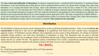 The rate, extent and uniformity of absorption of a drug are important factors considered while formulation of sustained release
formulation. As the rate limiting step in drug delivery from a sustained-release system is its release from a dosage form, rather than
absorption. It we assume that transit time of drug must in the absorptive areas of the GI tract is about 8-12 hrs. If the rate of
absorption is below 0.17/hr and above the 0.23/hr then it is difficult to prepare sustained release formulation. an another important
criteria is the through absorption of drug in GIT tract, drug like Kanamycin and gentamycin shows absorption are different sites,
Riboflavin like drug absorbed effectively by carrier transport and at upper part of GIT that make it preparation in SRDF difficult.
As the rate limiting step in drug delivery from a sustained-release system is its release from a dosage form, rather than absorption.
Rapid rate of absorption of drug, relative to its release is essential if the system is to be successful.
Distribution
The distribution of drugs into tissues can be important factor in the overall drug elimination kinetics. Since it not only lowers the
concentration of drug but it also can be rate limiting in its equilibrium with blood and extra vascular tissue, consequently
apparent volume of distribution assumes different values depending on time course of drug disposition. For design of sustained/
controlled release products, one must have information of disposition of drug. Two parameters that are used to describe
distribution characteristics are its apparent volume of distribution and the ratio of drug concentration in tissue that in plasma at the
steady state the so- colled T/P ratio. The apparent volume of distribution Vd is nearly a proportional constant that release drug
concentration in the blood or plasma to the amount of drug in the body. In case of one compartment model
Vd = dose/C0
Where:
C0= initial drug concentration immediately after an IV bolus injection
In case of two compartment model.
28/05/2016 28SAGAR SAVALE
 
