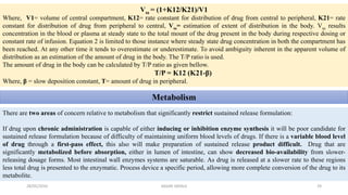 Vss = (1+K12/K21)/V1
Where, V1= volume of central compartment, K12= rate constant for distribution of drug from central to peripheral, K21= rate
constant for distribution of drug from peripheral to central, Vss= estimation of extent of distribution in the body. Vss results
concentration in the blood or plasma at steady state to the total mount of the drug present in the body during respective dosing or
constant rate of infusion. Equation 2 is limited to those instance where steady state drug concentration in both the compartment has
been reached. At any other time it tends to overestimate or underestimate. To avoid ambiguity inherent in the apparent volume of
distribution as an estimation of the amount of drug in the body. The T/P ratio is used.
The amount of drug in the body can be calculated by T/P ratio as given bellow.
T/P = K12 (K21-β)
Where, β = slow deposition constant, T= amount of drug in peripheral.
Metabolism
There are two areas of concern relative to metabolism that significantly restrict sustained release formulation:
If drug upon chronic administration is capable of either inducing or inhibition enzyme synthesis it will be poor candidate for
sustained release formulation because of difficulty of maintaining uniform blood levels of drugs. If there is a variable blood level
of drug through a first-pass effect, this also will make preparation of sustained release product difficult. Drug that are
significantly metabolized before absorption, either in lumen of intestine, can show decreased bio-availability from slower-
releasing dosage forms. Most intestinal wall enzymes systems are saturable. As drug is released at a slower rate to these regions
less total drug is presented to the enzymatic. Process device a specific period, allowing more complete conversion of the drug to its
metabolite.
28/05/2016 29SAGAR SAVALE
 