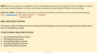 DRUG: Drug is any substance is intended is used as orally applied a topically for the purpose of used of mitigation, treatment,
prevention, cure and Diagnosis of disease and disorder and maintain the good quality of health is known has Drug.
DOSAGE FORM - Dosage forms are the means by which drug molecules are delivered to sites of action within the body.
Drug Active pharmaceutical + Excipients
ingredient (API)
DRUG DELIVERY SYSTEMS
The system to deliver the drug to the body to produced desired therapeutic action and activity against diseases and disorders is
known as Drug delivery system.
TYPES OF DRUG DELIVERY SYSTEM
1. Conventional Drug Delivery System
2. Oral Drug Delivery System
3. Sustained Drug Delivery System
4. Controlled Drug Delivery System
5. Targeted Drug Delivery System
28/05/2016 3SAGAR SAVALE
 