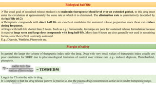 Biological half life
The usual goal of sustained release product is to maintain therapeutic blood level over an extended period, to this drug must
enter the circulation at approximately the same rate at which it is eliminated. The elimination rate is quantitatively described by
the half-life (t1/2)
Therapeutic compounds with short half life are excellent candidates for sustained release preparation since these can reduce
dosing frequency.
Drugs with half-life shorter than 2 hours. Such as e.g.: Furosemide, levodopa are poor for sustained release formulation because
it requires large rates and large dose compounds with long half-life. More than 8 hours are also generally not used in sustaining
forms, since their effect is already sustained.
E.g.; Digoxin, Warfarin, Phenytoin etc.
Margin of safety
In general the larger the volume of therapeutic index safer the drug. Drug with very small values of therapeutic index usually are
poor candidates for SRDF due to pharmacological limitation of control over release rate .e.g.- induced digtoxin, Phenobarbital,
phenytoin.
= TD50/ED50
Larger the TI ratio the safer is drug.
It is imperative that the drug release pattern is precise so that the plasma drug concentration achieved in under therapeutic range.
28/05/2016 30SAGAR SAVALE
 