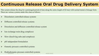 Continuous Release Oral Drug Delivery System
This system release the drug for a prolonged period of time along the entire length of GI tract with normal transit of dosage form.
There are various systems under this class as follows:
 Dissolution controlled release systems
 Diffusion controlled release systems
 Dissolution and diffusion controlled release system
 Ion exchange resin drug complexes
 Slow dissolving salts and complexes
 pH independent formulation
 Osmotic pressure controlled systems
 Hydrodynamic pressure controlled systems
28/05/2016 34SAGAR SAVALE
 