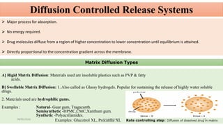 Diffusion Controlled Release Systems
 Major process for absorption.
 No energy required.
 Drug molecules diffuse from a region of higher concentration to lower concentration until equilibrium is attained.
 Directly proportional to the concentration gradient across the membrane.
Matrix Diffusion Types
A] Rigid Matrix Diffusion: Materials used are insoluble plastics such as PVP & fatty
acids.
B] Swellable Matrix Diffusion: 1. Also called as Glassy hydrogels. Popular for sustaining the release of highly water soluble
drugs.
2. Materials used are hydrophilic gums.
Examples : Natural- Guar gum, Tragacanth.
Semisynthetic -HPMC,CMC,Xanthum gum.
Synthetic -Polyacrilamides.
Examples: Glucotrol XL, Procardia XL Rate controlling step: Diffusion of dissolved drug in matrix28/05/2016 37SAGAR SAVALE
 