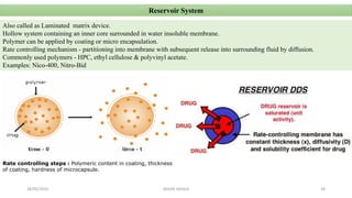 Reservoir System
Also called as Laminated matrix device.
Hollow system containing an inner core surrounded in water insoluble membrane.
Polymer can be applied by coating or micro encapsulation.
Rate controlling mechanism - partitioning into membrane with subsequent release into surrounding fluid by diffusion.
Commonly used polymers - HPC, ethyl cellulose & polyvinyl acetate.
Examples: Nico-400, Nitro-Bid
Rate controlling steps : Polymeric content in coating, thickness
of coating, hardness of microcapsule.
28/05/2016 38SAGAR SAVALE
 