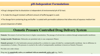 pH-Independent Formulations
Drug is designed that its dissolution is independent of environmental pH of GI tract.
 To make the drug pH resistant sufficient amount of buffering agent is used.
The dosage form containing drug and buffer is coated with permeable substance that allow entry of aqueous medium but
prevent dispersion of tablet.
Osmotic Pressure Controlled Drug Delivery System
Osmosis: Movement of solvent from lower to higher concentration, The passage of solvent into a solution through semipermeable membrane.
Semipermeable Membrane: Molecules are permitted only to one component (Water).
Osmotic pressure: It is the hydrostatic pressure produced by a solution in a space divided by a semipermeable membrane due to difference in
concentration of solutes. (The pressure is exerted in the walls of semipermeable membrane is known as Osmotic Pressure)
Provides zero order release
Drug may be osmotically active, or combined with an osmotically active salt (e.g., NaCl).
28/05/2016 42SAGAR SAVALE
 