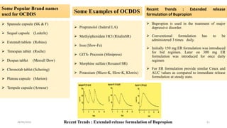 Some Popular Brand names
used for OCDDS
 Spansule capsule (SK & F)
 Sequal capsule (Lederle)
 Extentab tablets (Robins)
 Timespan tablet (Roche)
 Dospan tablet (Merrell Dow)
 Chronotab tablet (Schering)
 Plateau capsule (Marion)
 Tempule capsule (Armour)
Some Examples of OCDDS
 Propranolol (Inderal LA)
 Methyiphenidate HCl (RitalinSR)
 Iron (Slow-Fe)
 GITS- Prazosin (Minipress)
 Morphine sulfate (Roxanol SR)
 Potassium (Micro-K, Slow-K, Klotrix)
Recent Trends : Extended release
formulation of Bupropion
 Bupropion is used in the treatment of major
depressive disorder.
 Conventional formulation has to be
administered 3 times daily.
 Initially 150 mg ER formulation was introduced
for bid regimen. Later on 300 mg ER
formulation was introduced for once daily
regimen
 For ER formulation provide similar Cmax and
AUC values as compared to immediate release
formulation at steady state.
Recent Trends : Extended release formulation of Bupropion28/05/2016 51SAGAR SAVALE
 
