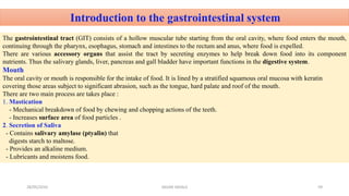 Introduction to the gastrointestinal system
The gastrointestinal tract (GIT) consists of a hollow muscular tube starting from the oral cavity, where food enters the mouth,
continuing through the pharynx, esophagus, stomach and intestines to the rectum and anus, where food is expelled.
There are various accessory organs that assist the tract by secreting enzymes to help break down food into its component
nutrients. Thus the salivary glands, liver, pancreas and gall bladder have important functions in the digestive system.
Mouth
The oral cavity or mouth is responsible for the intake of food. It is lined by a stratified squamous oral mucosa with keratin
covering those areas subject to significant abrasion, such as the tongue, hard palate and roof of the mouth.
There are two main process are takes place :
1. Mastication
- Mechanical breakdown of food by chewing and chopping actions of the teeth.
- Increases surface area of food particles .
2. Secretion of Saliva
- Contains salivary amylase (ptyalin) that
digests starch to maltose.
- Provides an alkaline medium.
- Lubricants and moistens food.
28/05/2016 59SAGAR SAVALE
 
