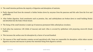  The small intestine performs the majority of digestion and absorption of nutrients.
 Partly digested food from the stomach is further broken down by enzymes from the pancreas and bile salts from the liver and
gallbladder.
 After further digestion, food constituents such as proteins, fats, and carbohydrates are broken down to small building blocks
and absorbed into the body's blood stream.
 The lining of the small intestine is made up of numerous permanent folds called plicae circulares.
 Each plica has numerous villi (folds of mucosa) and each villus is covered by epithelium with projecting microvilli (brush
border).
 This increases the surface area for absorption by a factor of several hundred.
 The mucosa of the small intestine contains several specialized cells. Some are responsible for absorption, whilst others secrete
digestive enzymes and mucous to protect the intestinal lining from digestive actions.
28/05/2016 65SAGAR SAVALE
 
