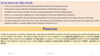 FUNCTION OF THE LIVER
1. It acts as a mechanical filter by filtering blood that travels from the intestinal system.
2. It detoxifies several metabolites including the breakdown of bilirubin and estrogen.
3. In addition, the liver has synthetic functions, producing albumin and blood clotting factors.
4. However, its main roles in digestion are in the production of bile and metabolism of nutrients.
5. All nutrients absorbed by the intestines pass through the liver and are processed before traveling to the rest of the body.
6. The bile produced by cells of the liver, enters the intestines at the duodenum. Here, bile salts break down lipids into smaller
particles so there is a greater surface area for digestive enzymes to act.
Pancreas
Finally the pancreas is a lobular , pinkish-grey organ that lies behind the stomach. Its head communicates with the duodenum and
its tail extends to the spleen. The organ is approximately 15 cm in length, It is an endocrine gland because it secretes Insulin
hormone which converts excess glucose into glycogen for storage. It is also an exocrine gland because it secretes pancreatic
juice in the duodenum. pancreatic juice contains lipase, trypsin and pancreatic amylase for digestion of lipids , proteins and
starch.
28/05/2016 69SAGAR SAVALE
 