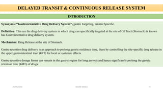 DELAYED TRANSIT & CONTINUOUS RELEASE SYSTEM
INTRODUCTION
Synonyms: “Gastroretentative Drug Delivery System”, gastro Targeting, Gastro Specific.
Definition: This are the drug delivery system in which drug can specifically targeted at the site of GI Tract (Stomach) is known
has Gastroretentative drug delivery system.
Mechanism: Drug Release at the site of Stomach.
Gastro retentive drug delivery is an approach to prolong gastric residence time, there by controlling the site-specific drug release in
the upper gastrointestinal tract (GIT) for local or systemic effects.
Gastro retentive dosage forms can remain in the gastric region for long periods and hence significantly prolong the gastric
retention time (GRT) of drugs.
28/05/2016 72SAGAR SAVALE
 