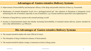 Advantages of Gastro retentive Delivery Systems
 Improvement of bioavailability and therapeutic efficacy of the drugs and possible reduction of dose e.g. Furosemide
 Maintenance of constant therapeutic levels over a prolonged period and thus reduction in fluctuation in therapeutic levels
minimizing the risk of resistance especially in case of antibiotics. e.g. b-lactam antibiotics (penicillin's and cephalosporin's)
 Retention of drug delivery systems in the stomach prolongs overall.
 Increase in Gastrointestinal transit time thereby increasing bioavailability of sustained release delivery systems intended for
once-a-day administration. e.g. Ofloxacin
Dis-Advantages of Gastro retentive Delivery Systems
 The stomach should be faded with water (500 ml of water).
 The Absorption of drug is hindered in absence of food material.
 The stomach should be faded or empty is instruction on basis of drug system.
28/05/2016 76SAGAR SAVALE
 