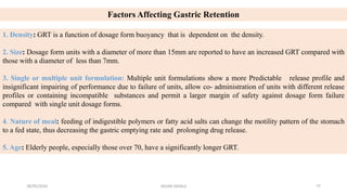 Factors Affecting Gastric Retention
1. Density: GRT is a function of dosage form buoyancy that is dependent on the density.
2. Size: Dosage form units with a diameter of more than 15mm are reported to have an increased GRT compared with
those with a diameter of less than 7mm.
3. Single or multiple unit formulation: Multiple unit formulations show a more Predictable release profile and
insignificant impairing of performance due to failure of units, allow co- administration of units with different release
profiles or containing incompatible substances and permit a larger margin of safety against dosage form failure
compared with single unit dosage forms.
4. Nature of meal: feeding of indigestible polymers or fatty acid salts can change the motility pattern of the stomach
to a fed state, thus decreasing the gastric emptying rate and prolonging drug release.
5. Age: Elderly people, especially those over 70, have a significantly longer GRT.
28/05/2016 77SAGAR SAVALE
 