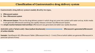Classification of Gastroretentive drug delivery system
Gastroretentive drug delivery system is mainly dived by two types,
1. Effervescent system
2. Non- Effervescent system
1. Effervescent System: This are the drug delivery system in which drug can come into contact with water and aq. Acidic media
it can generate effervescent and drug was rapidly releases is known has Effervescent System.
It is simple reaction between Acid and Base effervescent was generated and tablet was rapidly dissolved.
Acid (citric acid or Tartaric acid) + Base (sodium bicarbonate) Effervescent is generated (effervescent
of carbon dioxide.
Example: Ciprofloxacin HCL Effervescent Tablet. (Effervescent time 2 – 5 min) (Time at which tablet can generate Effervescent in
particular period of time)
28/05/2016 78SAGAR SAVALE
 