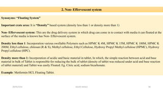 2. Non- Effervescent system
Synonyms: “Floating System”
Important crate area: It is “Density” based system (density less than 1 or density more than 1)
Non- Effervescent system: This are the drug delivery system in which drug can come in to contact with media it can floated at the
surface of the media is known has Non- Effervescent system.
Density less than 1: Incorporation various swellable Polymers such as HPMC K 4M, HPMC K 15M, HPMC K 100M, HPMC K
200M, Ethyl cellulose, chitosan (R & S), Methyl cellulose, Ethyl Cellulose, Hydroxy Propyl Methyl cellulose (HPMC), Hydroxy
Propyl cellulose (HPC).
Density more than 1: Incorporation of acidic and basic material in tablet, In which, the simple reaction between acid and base
material in bulk of Tablet is responsible for reducing the bulk of tablet (density of tablet was reduced under acid and base reaction
of tablet material) and Tablet was easily Floated. Eg. Citric acid, sodium bicarbonate.
Example: Metformin HCL Floating Tablet.
28/05/2016 80SAGAR SAVALE
 