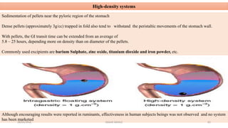 High-density systems
Sedimentation of pellets near the pyloric region of the stomach
Dense pellets (approximately 3g/cc) trapped in fold also tend to withstand the peristaltic movements of the stomach wall.
With pellets, the GI transit time can be extended from an average of
5.8 – 25 hours, depending more on density than on diameter of the pellets.
Commonly used excipients are barium Sulphate, zinc oxide, titanium dioxide and iron powder, etc.
Although encouraging results were reported in ruminants, effectiveness in human subjects beings was not observed and no system
has been marketed
28/05/2016 82SAGAR SAVALE
 