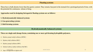 Floating systems
These have a bulk density lower than the gastric content. They remain, buoyant in the stomach for a prolonged period of time, with
the potential for continuous release of drug.
Approaches used in designing Intragastric floating systems are as follows:
1. Hydrodynamically balanced systems
2. Gas-generating systems
3. Raft-forming systems
Hydrodynamically balanced systems
These are single-unit dosage forms, containing one or more gel-forming hydrophilic polymers,
 Hydroxy propyl methyl cellulose (HPMC)
 Hydroxy ethyl cellulose (HEC)
 Hydroxy propyl cellulose (HPC)
 Sodium Carboxy methyl cellulose (NaCMC)
 Agar, Carrageenans or alginic acid.28/05/2016 84SAGAR SAVALE
 
