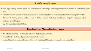 Raft-forming Systems
 Here, a gel-forming solution swells and forms a viscous cohesive gel containing entrapped CO2 bubbles on contact with gastric
fluid.
 Formulations also typically contain antacids such as aluminum hydroxide or calcium carbonate to reduce gastric acidity.
Because raft-forming systems produce a layer on the top of gastric fluids, they are often used for gastro esophageal reflux
treatment as with Liquid.
 e.g.- Gaviscon (GlaxoSmithKline).
Bioadhesive or Mucoadhesive systems
 Bio-adhesive Systems - Systems that adhere to the biological substrates.
 Mucoadhesive Systems – Systems that adhere to the mucus.
 Mucosal layer lines number of regions of the body including; GI tract, the air ways, the ear, nose and eye.
28/05/2016 87SAGAR SAVALE
 