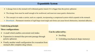 28/05/2016 88SAGAR SAVALE
Expandable System
 A dosage form in the stomach will withstand gastric transit if it is bigger than the pyloric sphincter.
 The dosage form must be small enough to be swallowed, and must not cause gastric obstruction.
 The concept is to make a carrier, such as a capsule, incorporating a compressed system which expands in the stomach.
 Drawback :- Permanent retention of rigid large-sized single unit forms can cause bowel obstruction, intestinal adhesion.
Underlying principle
Three configurations:
 A small which enables convenient oral intake.
 Expansion in stomach thus prevents passage through
pyloric sphincter.
 Finally another small configuration for evacuation from
stomach after complete drug release.
Can be achieved by;
 Swelling
 Unfolding (mechanical shape memory)
 