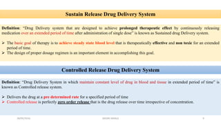 Sustain Release Drug Delivery System
Definition: “Drug Delivery system that are designed to achieve prolonged therapeutic effect by continuously releasing
medication over an extended period of time after administration of single dose” is known as Sustained drug Delivery system.
 The basic goal of therapy is to achieve steady state blood level that is therapeutically effective and non toxic for an extended
period of time.
 The design of proper dosage regimen is an important element in accomplishing this goal.
Controlled Release Drug Delivery System
Definition: “Drug Delivery System in which maintain constant level of drug in blood and tissue in extended period of time” is
known as Controlled release system.
 Delivers the drug at a pre determined rate for a specified period of time
 Controlled release is perfectly zero order release that is the drug release over time irrespective of concentration.
28/05/2016 9SAGAR SAVALE
 