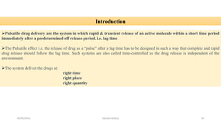 28/05/2016 SAGAR SAVALE 95
Introduction
Pulsatile drug delivery are the system in which rapid & transient release of an active molecule within a short time period
immediately after a predetermined off release period. i.e. lag time
The Pulsatile effect i.e. the release of drug as a “pulse” after a lag time has to be designed in such a way that complete and rapid
drug release should follow the lag time. Such systems are also called time-controlled as the drug release is independent of the
environment.
The system deliver the drugs at:
right time
right place
right quantity
 