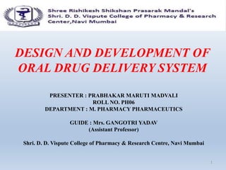 DESIGN AND DEVELOPMENT OF
ORAL DRUG DELIVERY SYSTEM
PRESENTER : PRABHAKAR MARUTI MADVALI
ROLL NO. PH06
DEPARTMENT : M. PHARMACY PHARMACEUTICS
GUIDE : Mrs. GANGOTRI YADAV
(Assistant Professor)
Shri. D. D. Vispute College of Pharmacy & Research Centre, Navi Mumbai
1
 