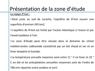 Présentation de la zone d’étude
La nappe R’mel :
• Situé juste au sud de Larache, l'aquifère de R'mel couvre une
superficie d'environ 245 km2.
• L'aquifère de R'mel est limité par l'océan Atlantique à l'ouest et par
l'oued Loukkous à l'est.
• La zone d'étude peut être classée dans le domaine du climat
méditerranéen subhumide caractérisé par un été chaud et sec et un
hiver tempéré et humide.
• La température annuelle moyenne varie entre 11 ° C en hiver et 25 °
C en été et les précipitations annuelles moyennes sont de l’ordre de
700 mm réparties entre octobre et avril.
 