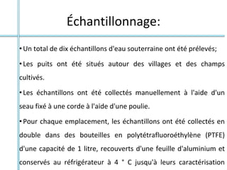 Échantillonnage:
•Un total de dix échantillons d'eau souterraine ont été prélevés;
•Les puits ont été situés autour des villages et des champs
cultivés.
•Les échantillons ont été collectés manuellement à l'aide d'un
seau fixé à une corde à l'aide d'une poulie.
•Pour chaque emplacement, les échantillons ont été collectés en
double dans des bouteilles en polytétrafluoroéthylène (PTFE)
d'une capacité de 1 litre, recouverts d'une feuille d'aluminium et
conservés au réfrigérateur à 4 ° C jusqu'à leurs caractérisation
 
