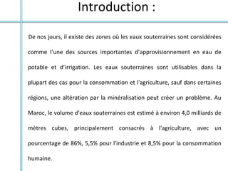 Introduction :
De nos jours, il existe des zones où les eaux souterraines sont considérées
comme l’une des sources importantes d’approvisionnement en eau de
potable et d’irrigation. Les eaux souterraines sont utilisables dans la
plupart des cas pour la consommation et l'agriculture, sauf dans certaines
régions, une altération par la minéralisation peut créer un problème. Au
Maroc, le volume d'eaux souterraines est estimé à environ 4,0 milliards de
mètres cubes, principalement consacrés à l'agriculture, avec un
pourcentage de 86%, 5,5% pour l'industrie et 8,5% pour la consommation
humaine.
 