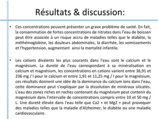 Résultats & discussion:
• Ces concentrations peuvent présenter un grave problème de santé. En fait,
la consommation de fortes concentrations de nitrates dans l’eau de boisson
peut être associée à un risque accru de maladies telles que le diabète, la
méthémoglobine, les douleurs abdominales, la diarrhée, les vomissements
et l’hypertension, augmentant ainsi la mortalité infantile.
• Les cations divalents les plus courants dans l'eau sont le calcium et le
magnésium. La dureté de l’eau correspondant à sa minéralisation en
calcium et magnésium, les concentrations en cations varient entre 36,91 et
236 mg / l pour le calcium et entre 1,91 et 11,25 mg / l pour le magnésium,
ces résultats donnent une idée de la dominance du calcium ions dans l’eau,
cette dominance peut s’expliquer par la dissolution de minéraux silicatés.
L'eau des zones riches en roches contenant du magnésium peut contenir du
magnésium dans l'intervalle de concentrations compris entre 10 et 50 mg /
L. Une dureté élevée dans l'eau telle que Ca2 + et Mg2 + peut provoquer
des maladies telles que la maladie d'Alzheimer, le diabète ou une maladie
cardiovasculaire.
 