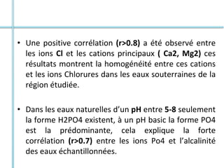 • Une positive corrélation (r>0.8) a été observé entre
les ions Cl et les cations principaux ( Ca2, Mg2) ces
résultats montrent la homogénéité entre ces cations
et les ions Chlorures dans les eaux souterraines de la
région étudiée.
• Dans les eaux naturelles d’un pH entre 5-8 seulement
la forme H2PO4 existent, à un pH basic la forme PO4
est la prédominante, cela explique la forte
corrélation (r>0.7) entre les ions Po4 et l’alcalinité
des eaux échantillonnées.
 