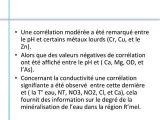 • Une corrélation modérée a été remarqué entre
le pH et certains métaux lourds (Cr, Cu, et le
Zn).
• Alors que des valeurs négatives de corrélation
ont été affiché entre le pH et ( Ca, Mg, OD, et
l’As).
• Concernant la conductivité une corrélation
signifiante a été observé entre cette dernière
et ( la T° eau, NT, NO3, NO2, Cl, et Ca), cela
fournit des information sur le degré de la
minéralisation de l’eau dans la région R’mel.
 